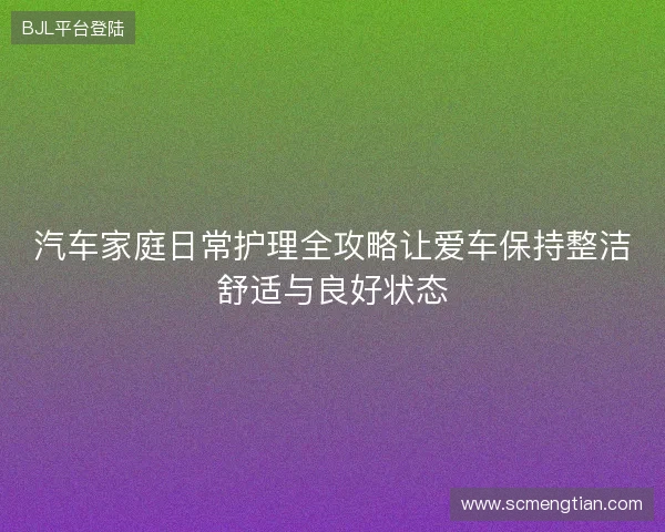 汽车家庭日常护理全攻略让爱车保持整洁舒适与良好状态